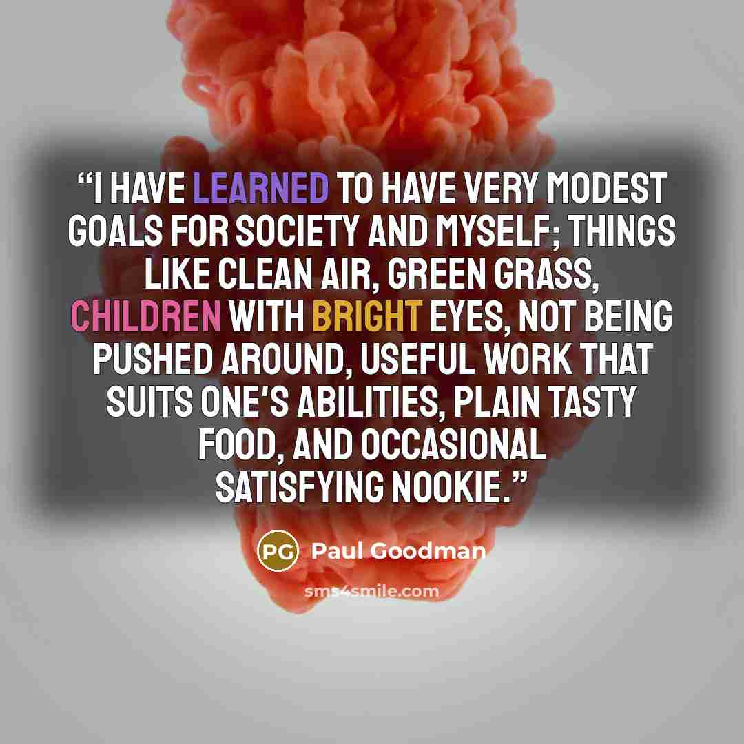 “I have learned to have very modest goals for society and myself; things like clean air, green grass, children with bright eyes, not being pushed around, useful work that suits one's abilities, plain tasty food, and occasional satisfying nookie.” quote by Paul Goodman