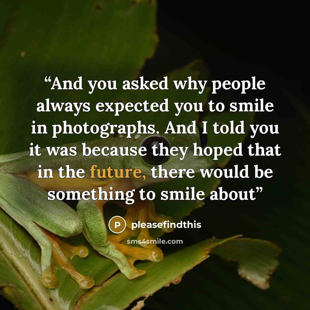 “And you asked why people always expected you to smile in photographs. And I told you it was because they hoped that in the future, there would be something to smile about” quote by pleasefindthis