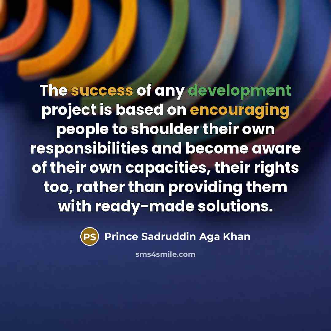 “The success of any development project is based on encouraging people to shoulder their own responsibilities and become aware of their own capacities, their rights too, rather than providing them with ready-made solutions.” quote by Prince Sadruddin Aga Khan