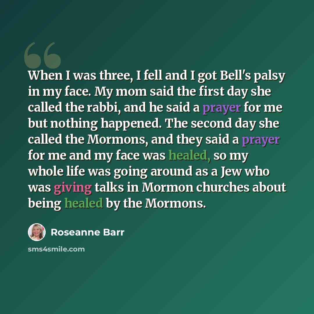 “When I was three, I fell and I got Bell's palsy in my face. My mom said the first day she called the rabbi, and he said a prayer for me but nothing happened. The second day she called the Mormons, and they said a prayer for me and my face was healed, so my whole life was going around as a Jew who…” quote by Roseanne Barr