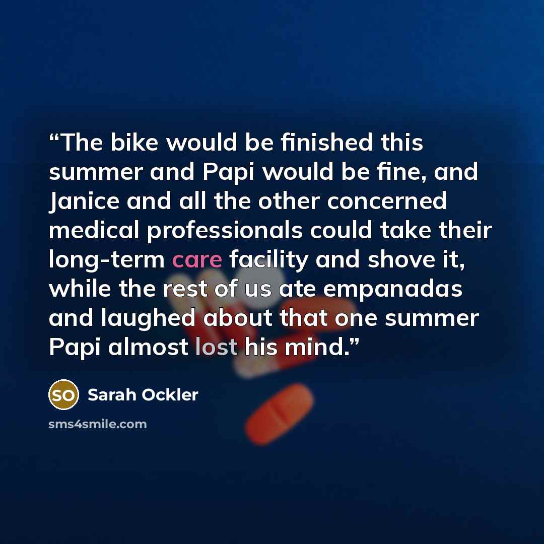 “The bike would be finished this summer and Papi would be fine, and Janice and all the other concerned medical professionals could take their long-term care facility and shove it, while the rest of us ate empanadas and laughed about that one summer Papi almost lost his mind.” quote by Sarah Ockler