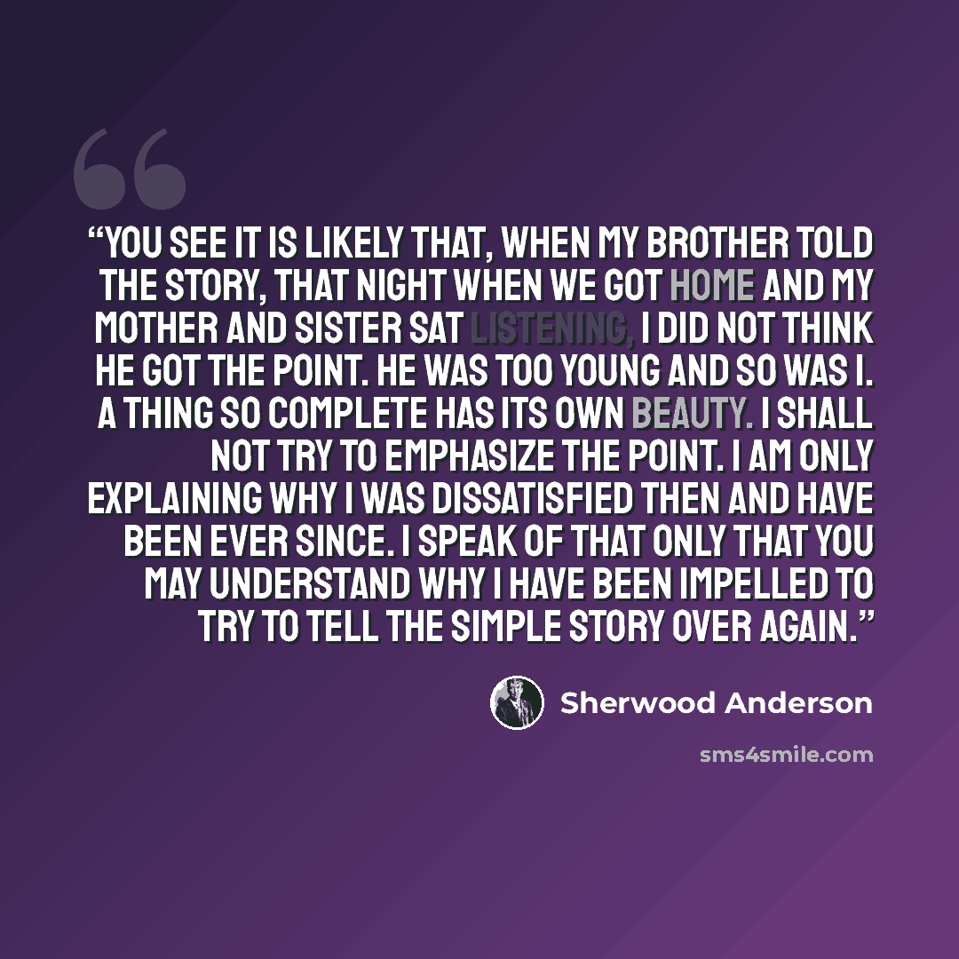 “You see it is likely that, when my brother told the story, that night when we got home and my mother and sister sat listening, I did not think he got the point. He was too young and so was I. A thing so complete has its own beauty. I shall not try to emphasize the point. I am only explaining why I…” quote by Sherwood Anderson