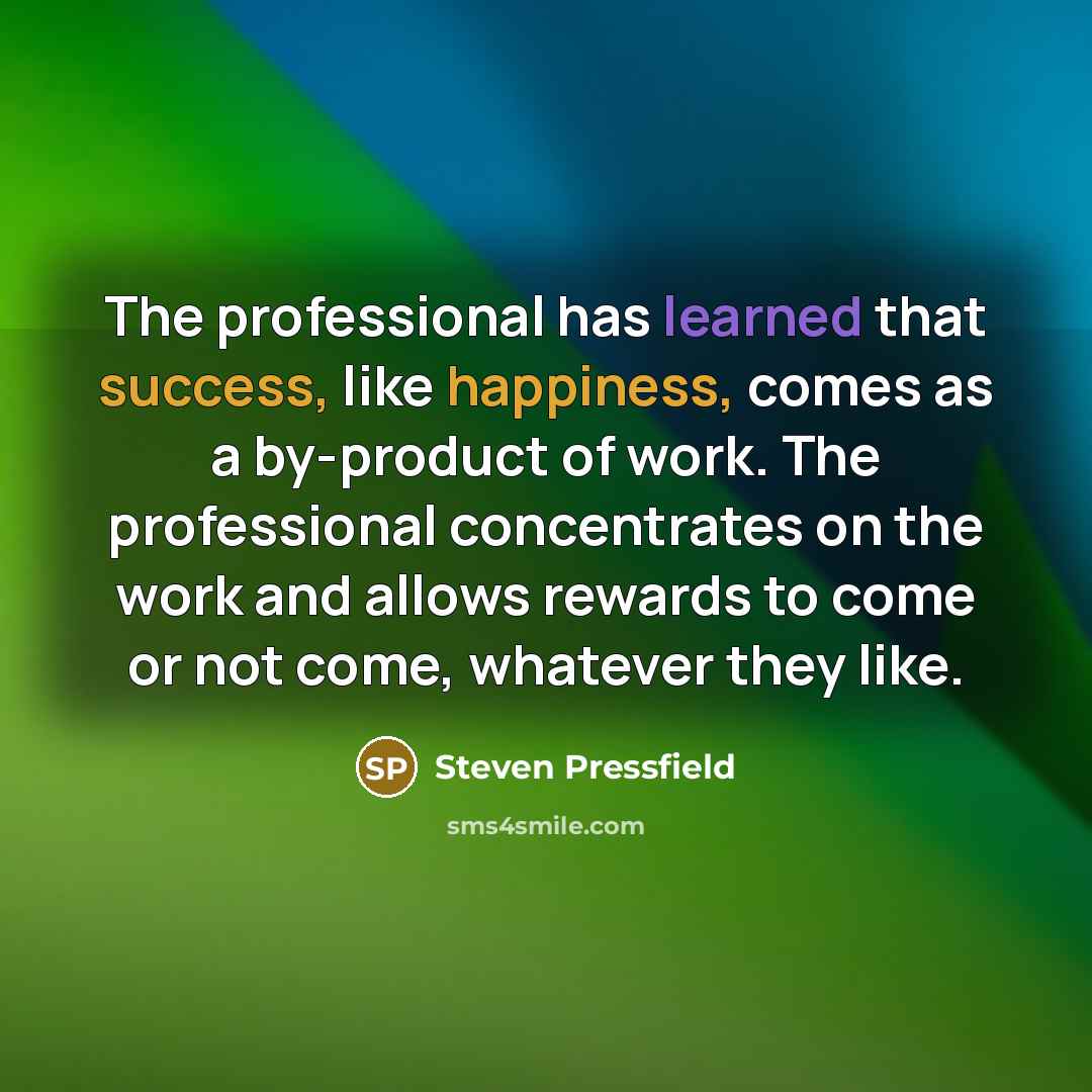 “The professional has learned that success, like happiness, comes as a by-product of work. The professional concentrates on the work and allows rewards to come or not come, whatever they like.” quote by Steven Pressfield