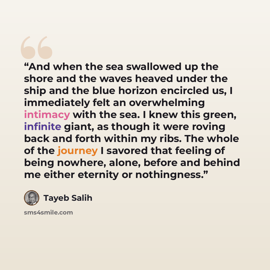 “And when the sea swallowed up the shore and the waves heaved under the ship and the blue horizon encircled us, I immediately felt an overwhelming intimacy with the sea. I knew this green, infinite giant, as though it were roving back and forth within my ribs. The whole of the journey I savored…” quote by Tayeb Salih