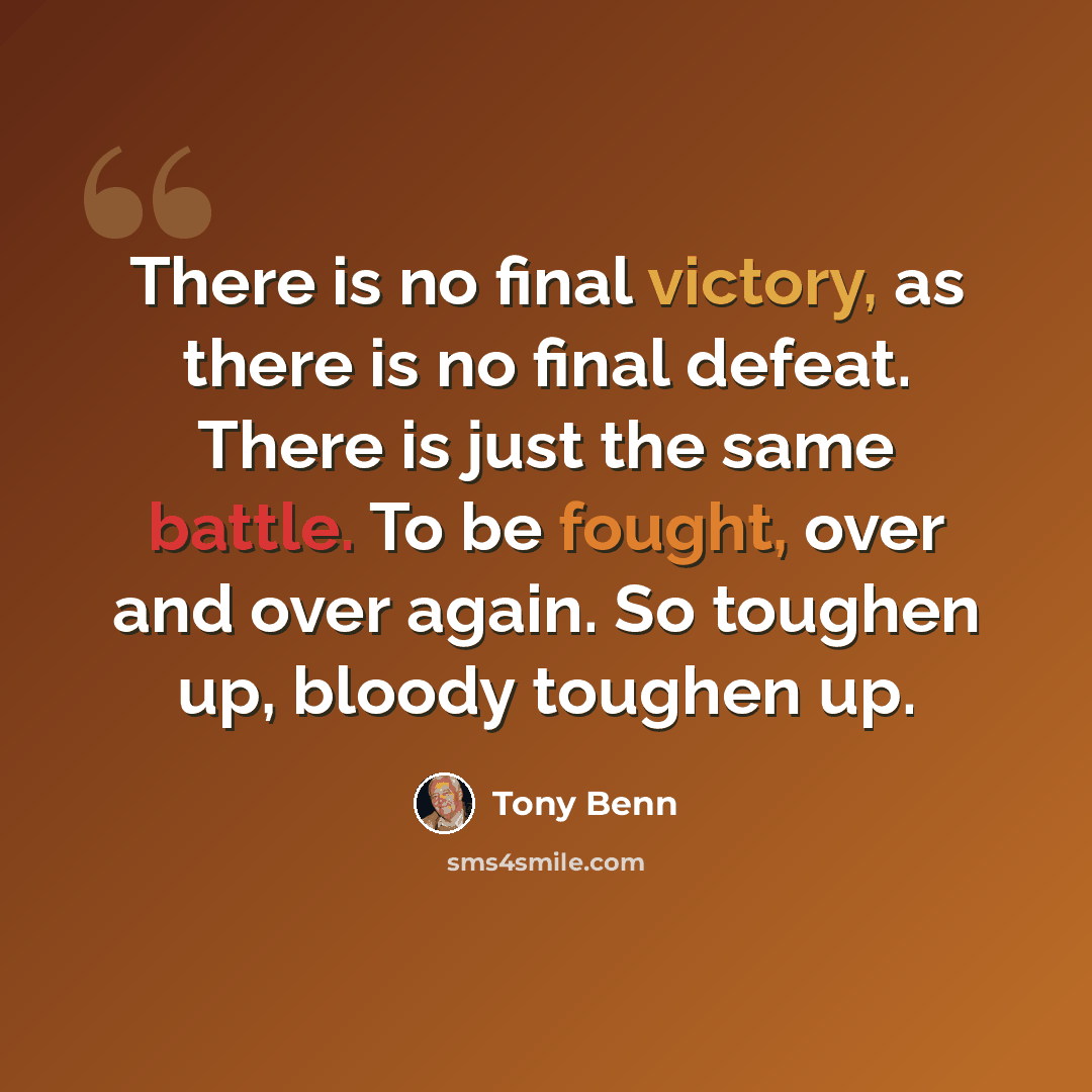 “There is no final victory, as there is no final defeat. There is just the same battle. To be fought, over and over again. So toughen up, bloody toughen up.” quote by Tony Benn