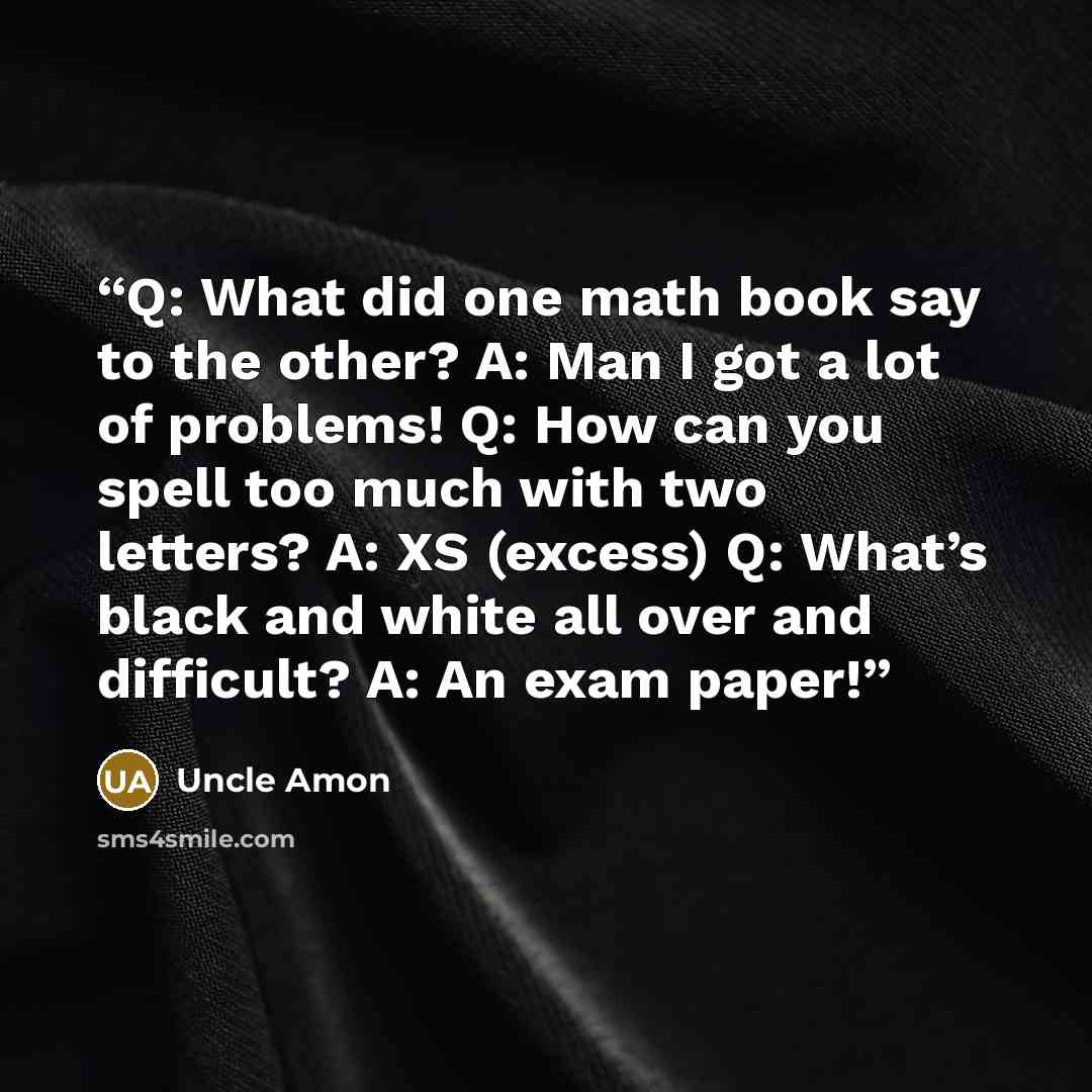 “Q: What did one math book say to the other? A: Man I got a lot of problems! Q: How can you spell too much with two letters? A: XS (excess) Q: What’s black and white all over and difficult? A: An exam paper!” quote by Uncle Amon