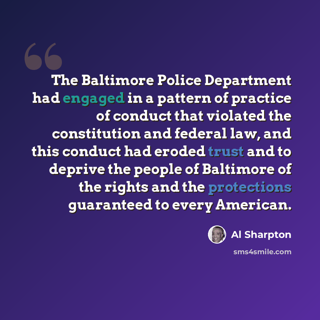 “The Baltimore Police Department had engaged in a pattern of practice of conduct that violated the constitution and federal law, and this conduct had eroded trust and to deprive the people of Baltimore of the rights and the protections guaranteed to every American.” quote by Al Sharpton