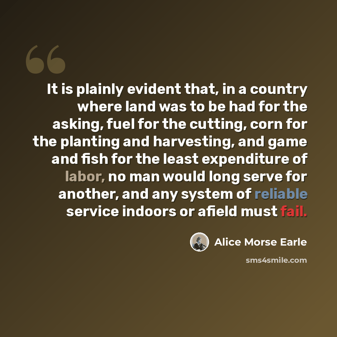 “It is plainly evident that, in a country where land was to be had for the asking, fuel for the cutting, corn for the planting and harvesting, and game and fish for the least expenditure of labor, no man would long serve for another, and any system of reliable service indoors or afield must fail.” quote by Alice Morse Earle