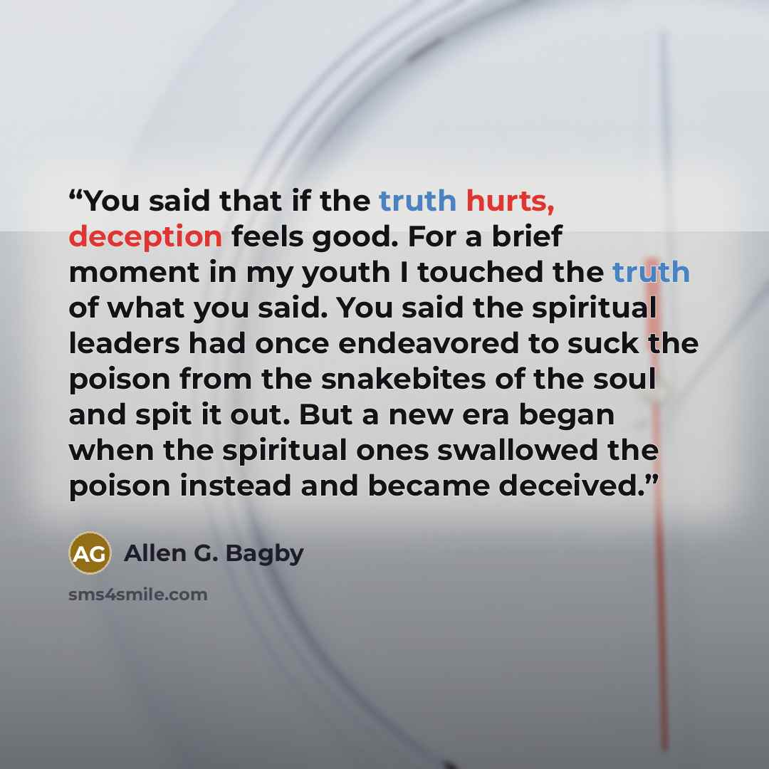 “You said that if the truth hurts, deception feels good. For a brief moment in my youth I touched the truth of what you said. You said the spiritual leaders had once endeavored to suck the poison from the snakebites of the soul and spit it out. But a new era began when the spiritual ones swallowed…” quote by Allen G. Bagby