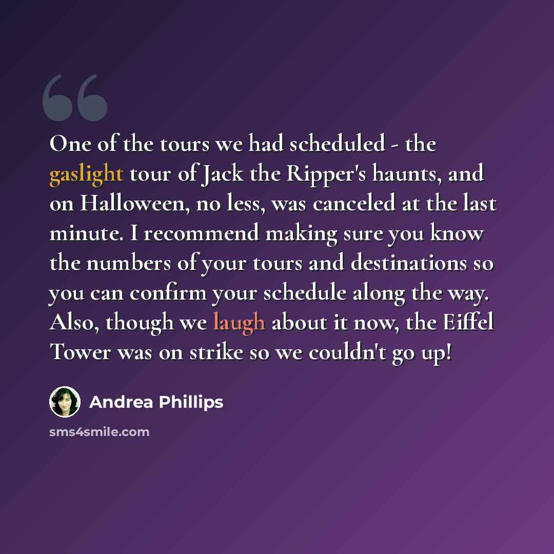 “One of the tours we had scheduled - the gaslight tour of Jack the Ripper's haunts, and on Halloween, no less, was canceled at the last minute. I recommend making sure you know the numbers of your tours and destinations so you can confirm your schedule along the way. Also, though we laugh about it…” quote by Andrea Phillips