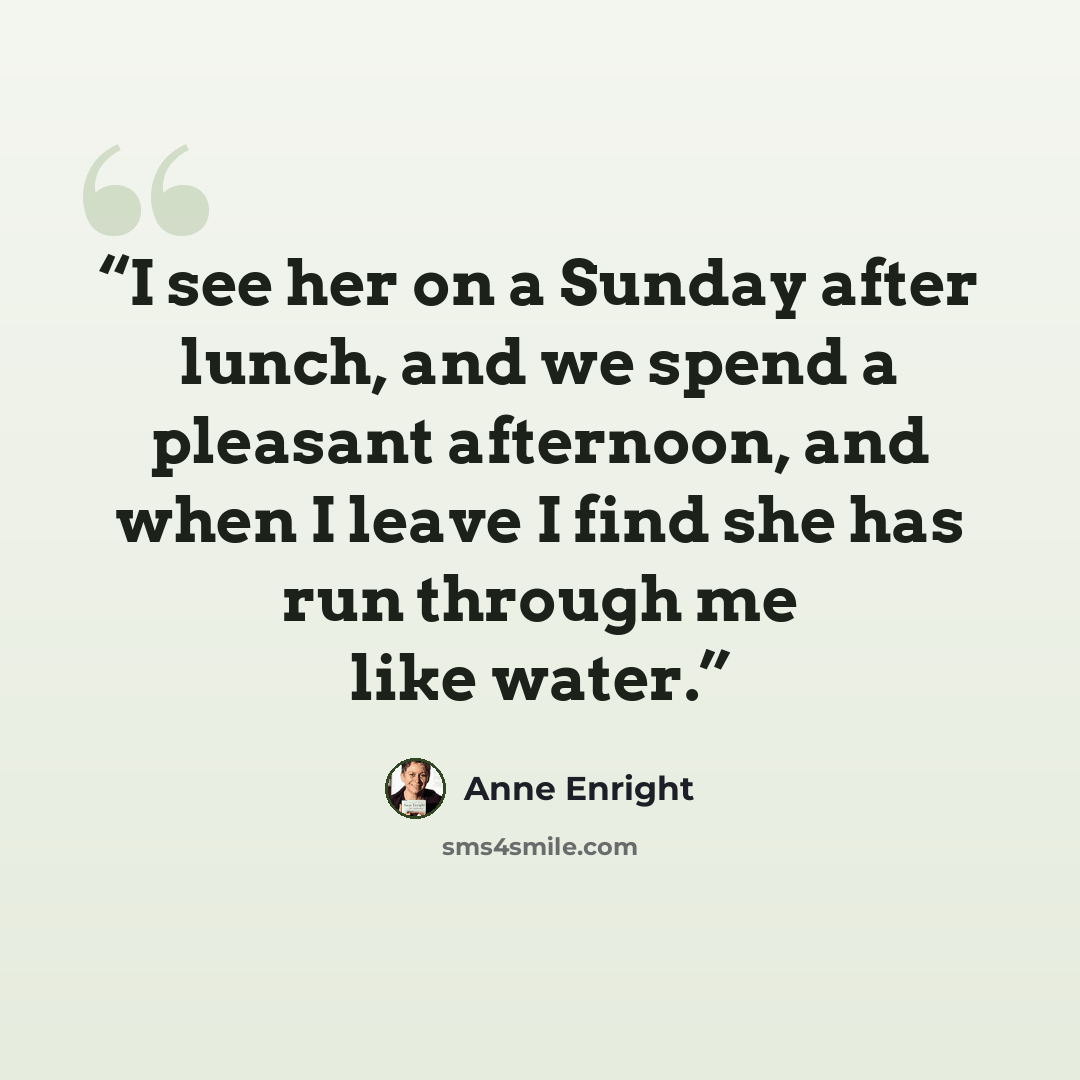 “I see her on a Sunday after lunch, and we spend a pleasant afternoon, and when I leave I find she has run through me like water.” quote by Anne Enright