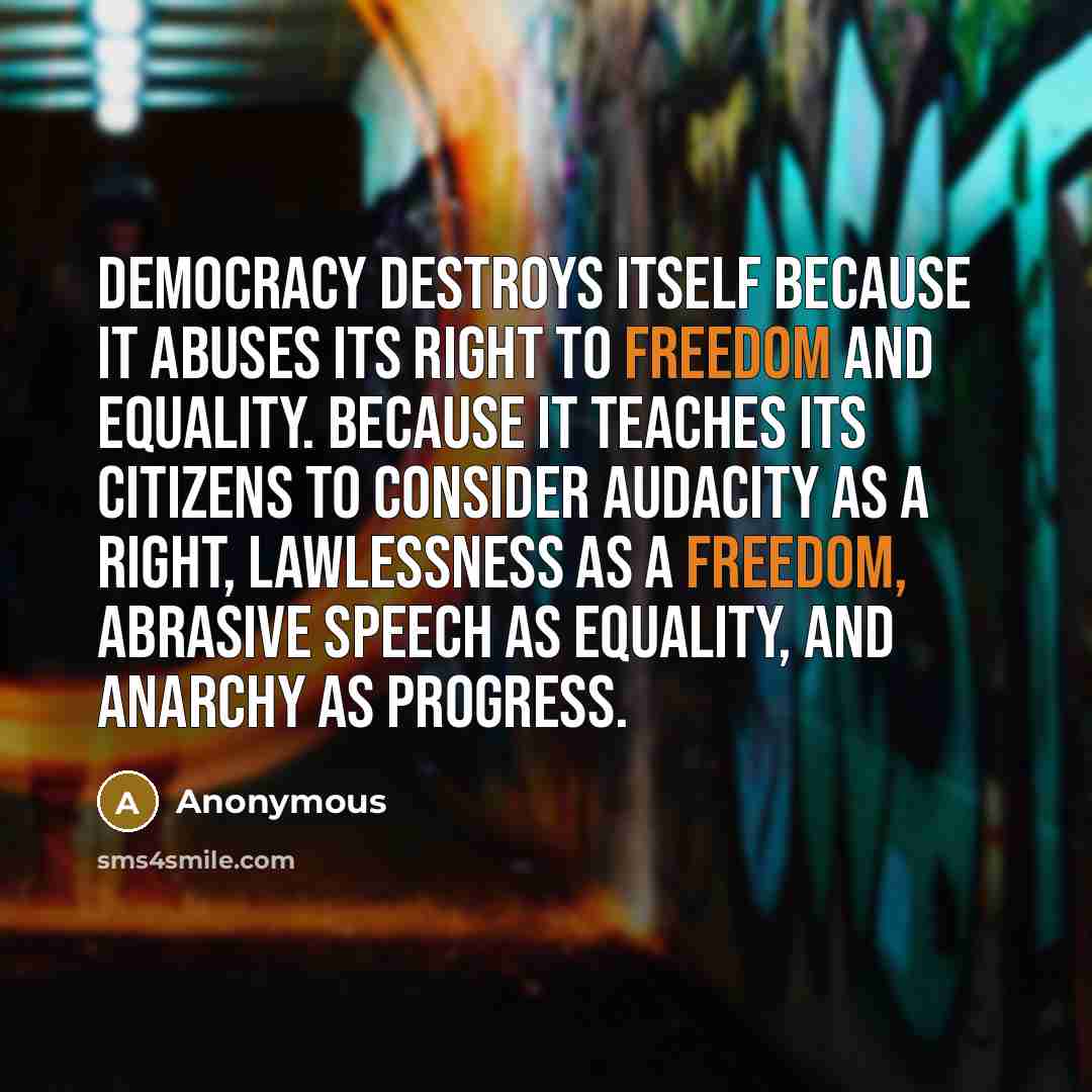 “Democracy destroys itself because it abuses its right to freedom and equality. Because it teaches its citizens to consider audacity as a right, lawlessness as a freedom, abrasive speech as equality, and anarchy as progress.” quote by Anonymous