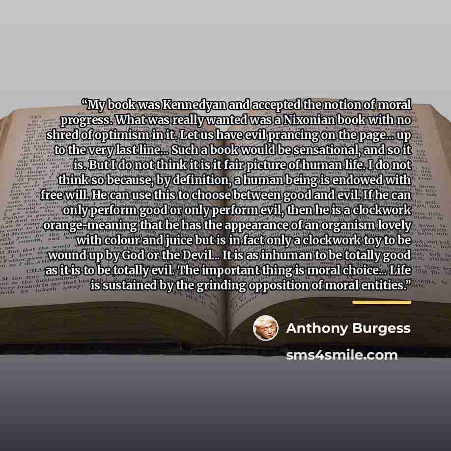 “My book was Kennedyan and accepted the notion of moral progress. What was really wanted was a Nixonian book with no shred of optimism in it. Let us have evil prancing on the page... up to the very last line... Such a book would be sensational, and so it is. But I do not think it is it fair picture…” quote by Anthony Burgess