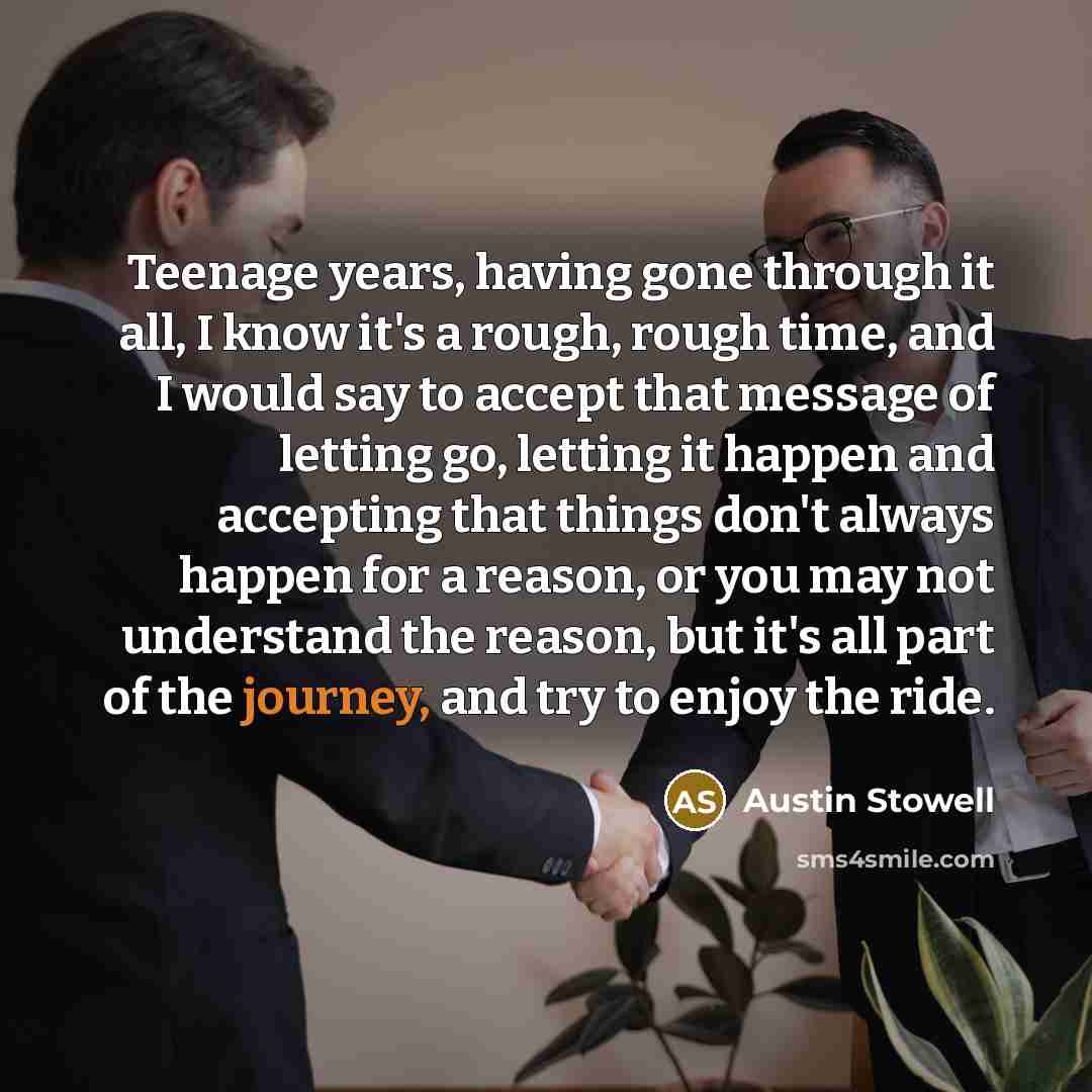 “Teenage years, having gone through it all, I know it's a rough, rough time, and I would say to accept that message of letting go, letting it happen and accepting that things don't always happen for a reason, or you may not understand the reason, but it's all part of the journey, and try to enjoy…” quote by Austin Stowell