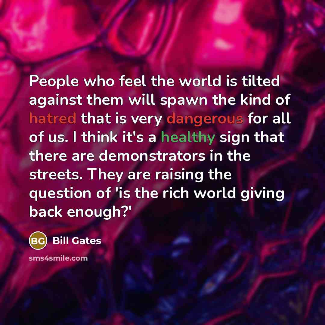 “People who feel the world is tilted against them will spawn the kind of hatred that is very dangerous for all of us. I think it's a healthy sign that there are demonstrators in the streets. They are raising the question of 'is the rich world giving back enough?'” quote by Bill Gates