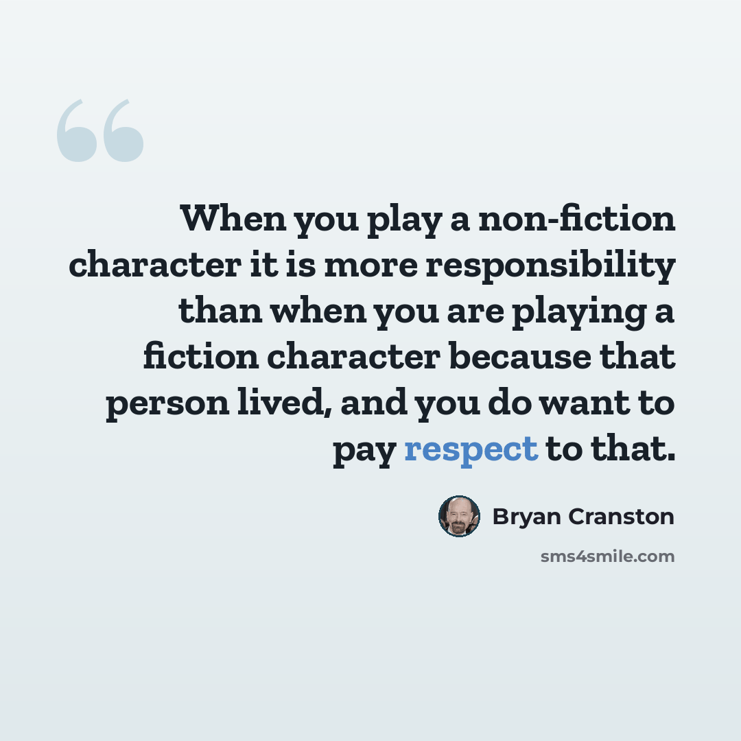 “When you play a non-fiction character it is more responsibility than when you are playing a fiction character because that person lived, and you do want to pay respect to that.” quote by Bryan Cranston