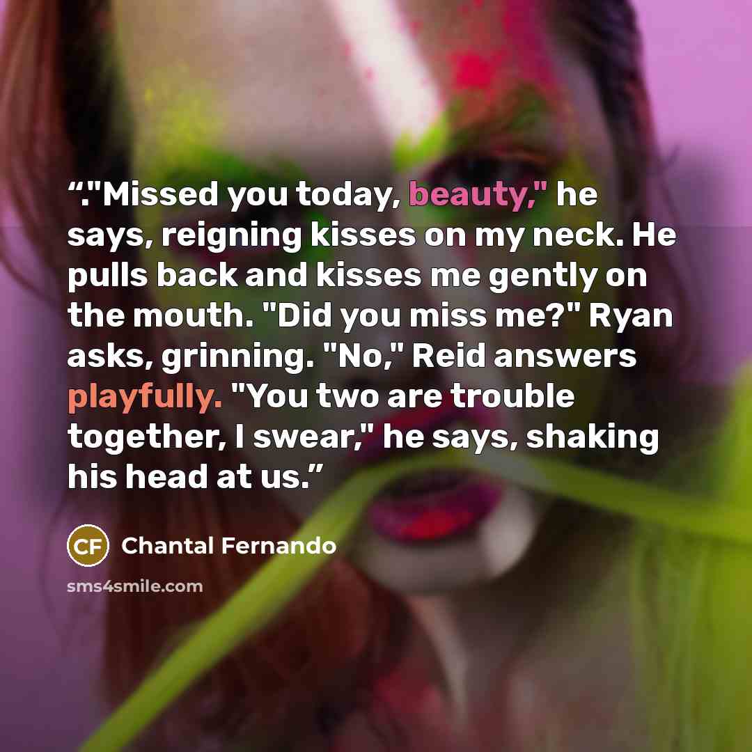 “."Missed you today, beauty," he says, reigning kisses on my neck. He pulls back and kisses me gently on the mouth. "Did you miss me?" Ryan asks, grinning. "No," Reid answers playfully. "You two are trouble together, I swear," he says, shaking his head at us.” quote by Chantal Fernando