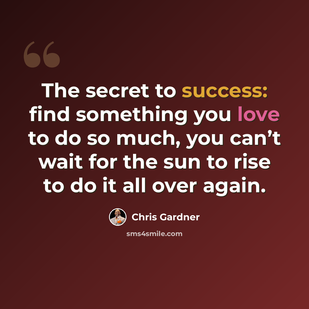“The secret to success: find something you love to do so much, you can’t wait for the sun to rise to do it all over again.” quote by Chris Gardner