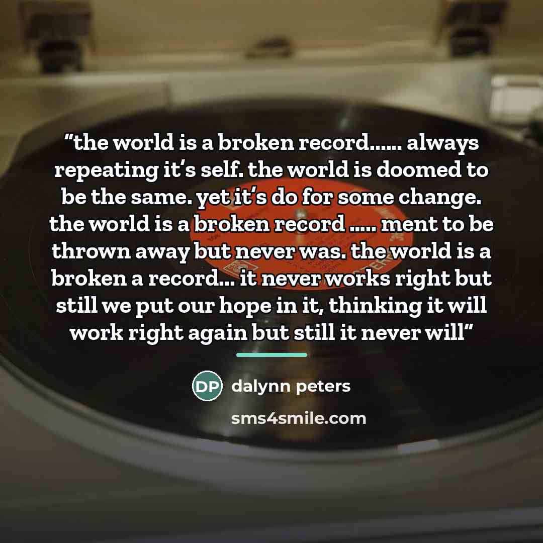 “the world is a broken record… always repeating it’s self. the world is doomed to be the same. yet it’s do for some change. the world is a broken record ….. ment to be thrown away but never was. the world is a broken a record... it never works right but still we put our hope in it, thinking it will…” quote by Dalynn Peters