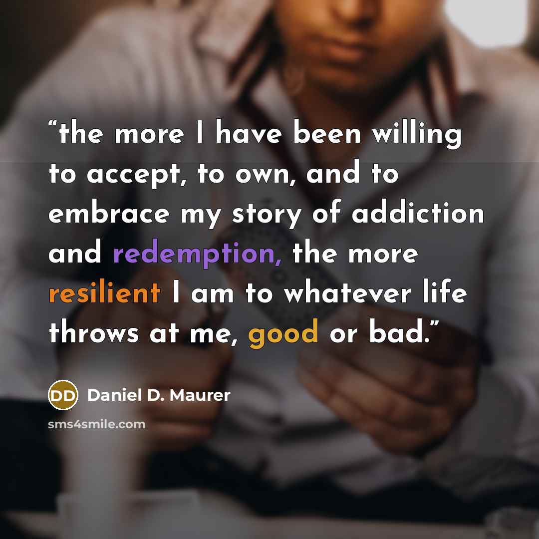 “the more I have been willing to accept, to own, and to embrace my story of addiction and redemption, the more resilient I am to whatever life throws at me, good or bad.” quote by Daniel D. Maurer
