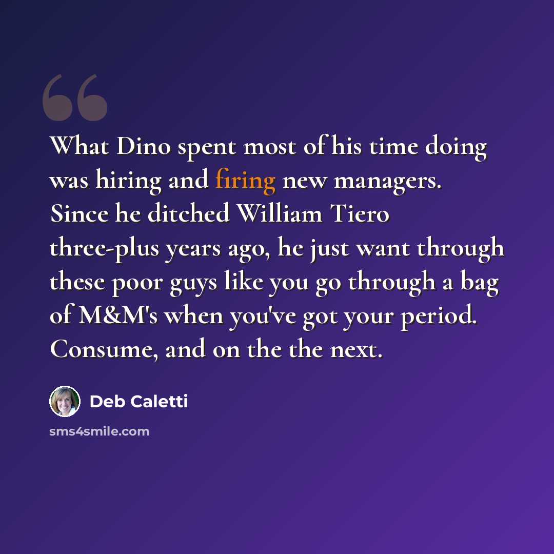 “What Dino spent most of his time doing was hiring and firing new managers. Since he ditched William Tiero three-plus years ago, he just want through these poor guys like you go through a bag of M&M's when you've got your period. Consume, and on the the next.” quote by Deb Caletti