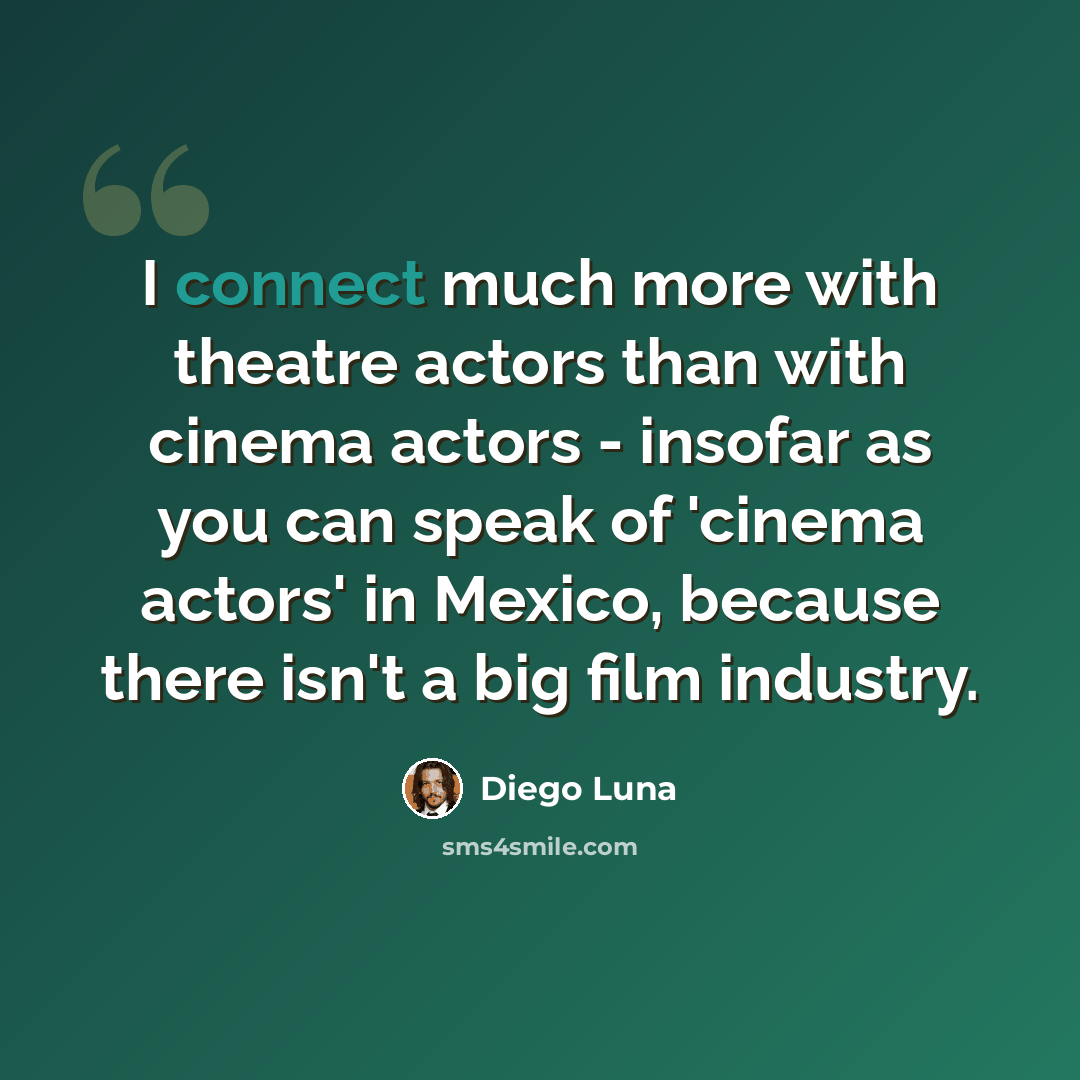 “I connect much more with theatre actors than with cinema actors - insofar as you can speak of 'cinema actors' in Mexico, because there isn't a big film industry.” quote by Diego Luna