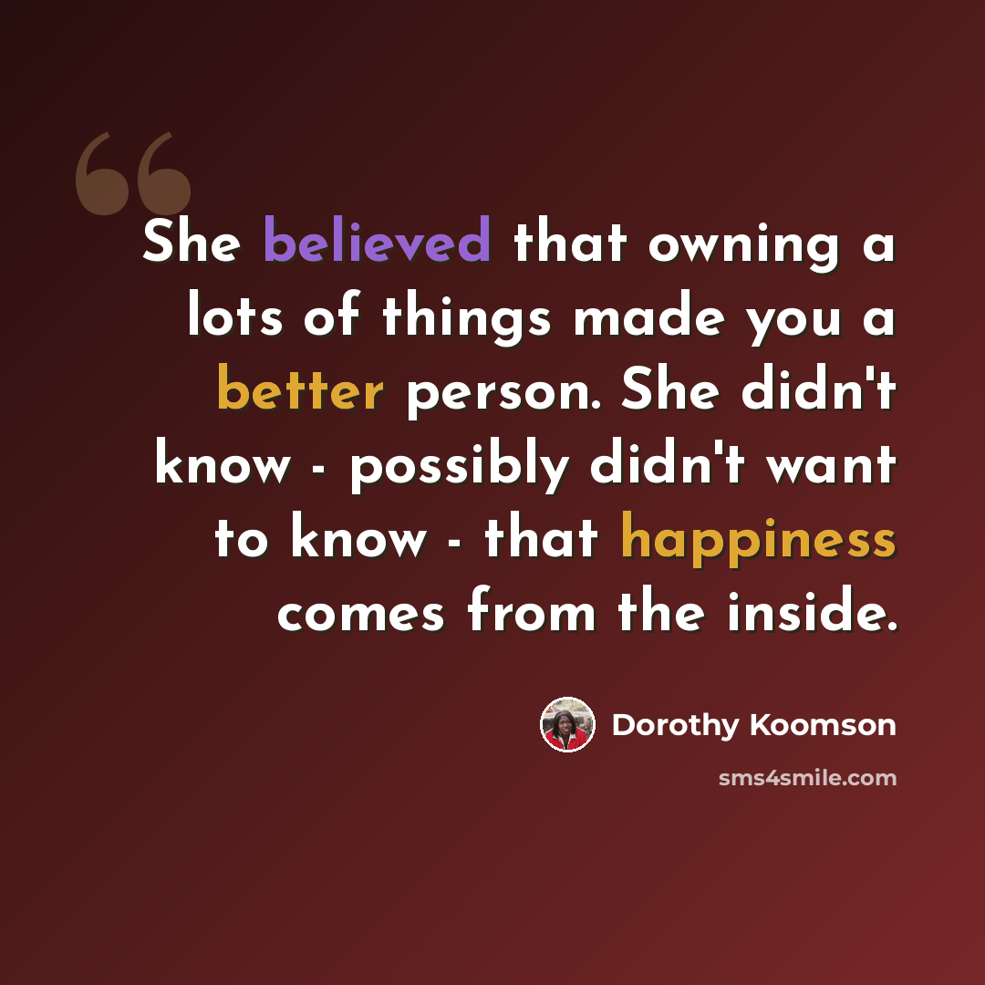 “She believed that owning a lots of things made you a better person. She didn't know - possibly didn't want to know - that happiness comes from the inside.” quote by Dorothy Koomson