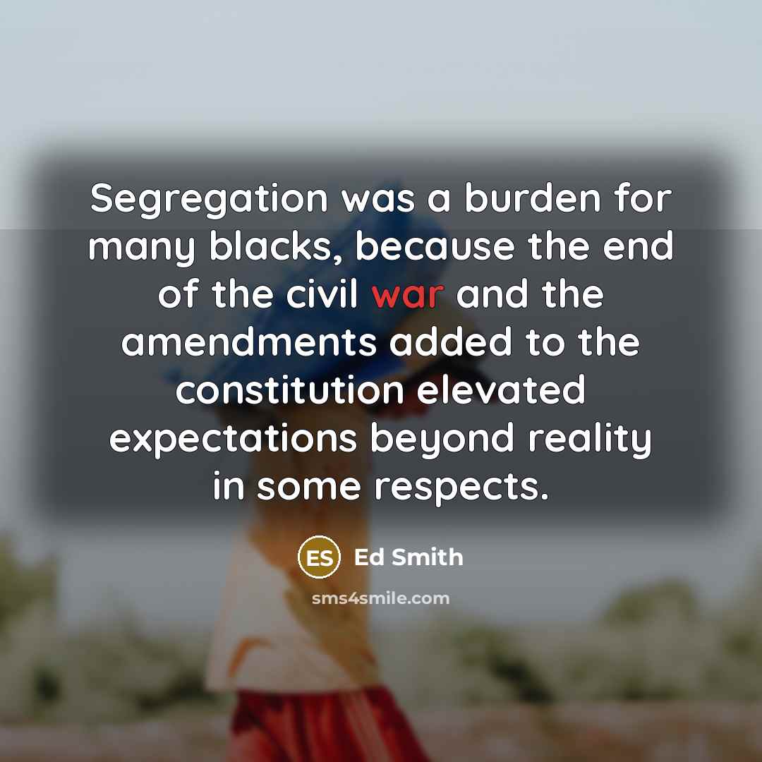 “Segregation was a burden for many blacks, because the end of the civil war and the amendments added to the constitution elevated expectations beyond reality in some respects.” quote by Ed Smith