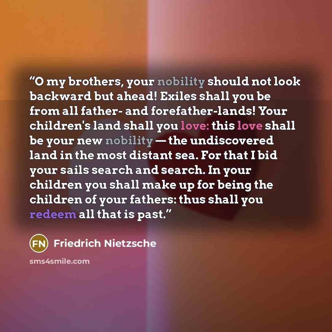 “O my brothers, your nobility should not look backward but ahead! Exiles shall you be from all father- and forefather-lands! Your children's land shall you love: this love shall be your new nobility — the undiscovered land in the most distant sea. For that I bid your sails search and search. In…” quote by Friedrich Nietzsche