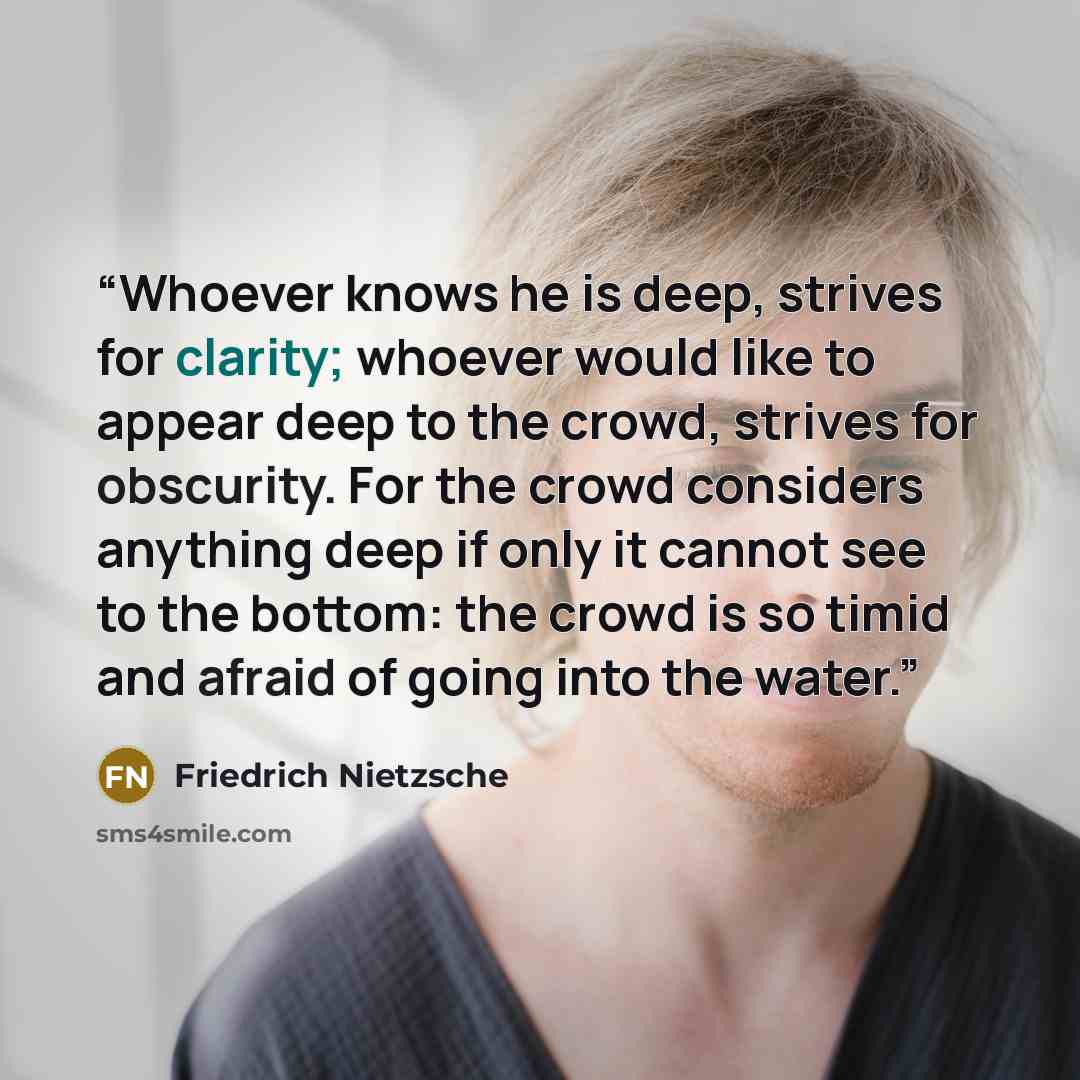 “Whoever knows he is deep, strives for clarity; whoever would like to appear deep to the crowd, strives for obscurity. For the crowd considers anything deep if only it cannot see to the bottom: the crowd is so timid and afraid of going into the water.” quote by Friedrich Nietzsche