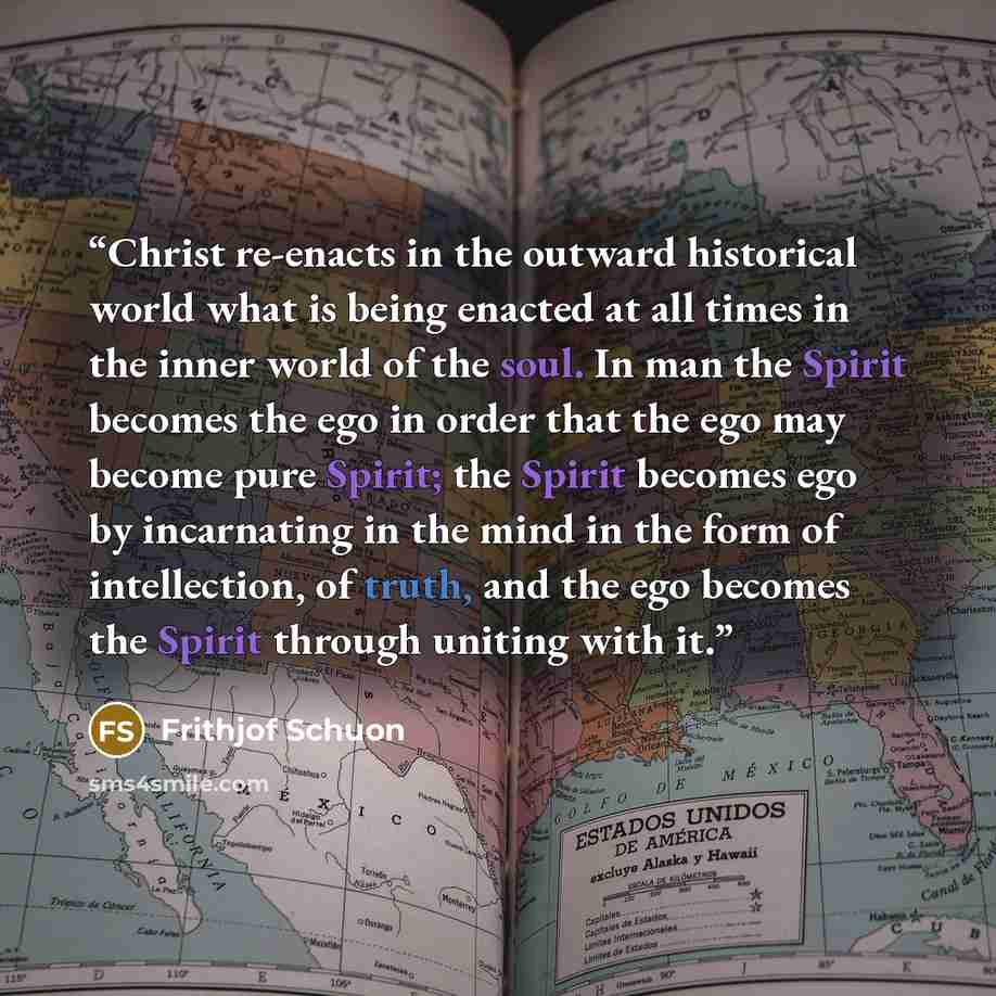 “Christ re-enacts in the outward historical world what is being enacted at all times in the inner world of the soul. In man the Spirit becomes the ego in order that the ego may become pure Spirit; the Spirit becomes ego by incarnating in the mind in the form of intellection, of truth, and the ego…” quote by Frithjof Schuon