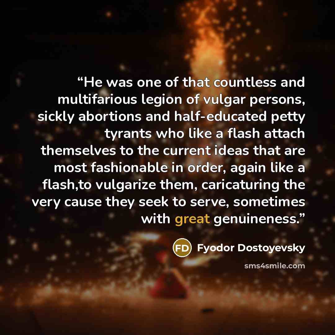 “He was one of that countless and multifarious legion of vulgar persons, sickly abortions and half-educated petty tyrants who like a flash attach themselves to the current ideas that are most fashionable in order, again like a flash,to vulgarize them, caricaturing the very cause they seek to serve…” quote by Fyodor Dostoyevsky