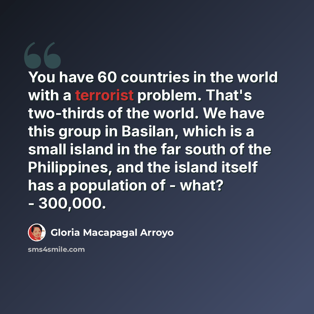 “You have 60 countries in the world with a terrorist problem. That's two-thirds of the world. We have this group in Basilan, which is a small island in the far south of the Philippines, and the island itself has a population of - what? - 300,000.” quote by Gloria Macapagal Arroyo