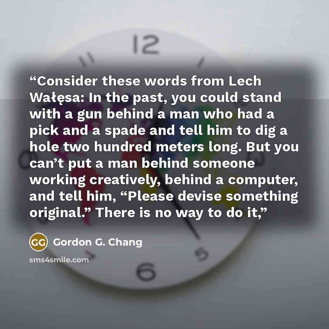 “Consider these words from Lech Wałęsa: In the past, you could stand with a gun behind a man who had a pick and a spade and tell him to dig a hole two hundred meters long. But you can’t put a man behind someone working creatively, behind a computer, and tell him, “Please devise something original.”…” quote by Gordon G. Chang