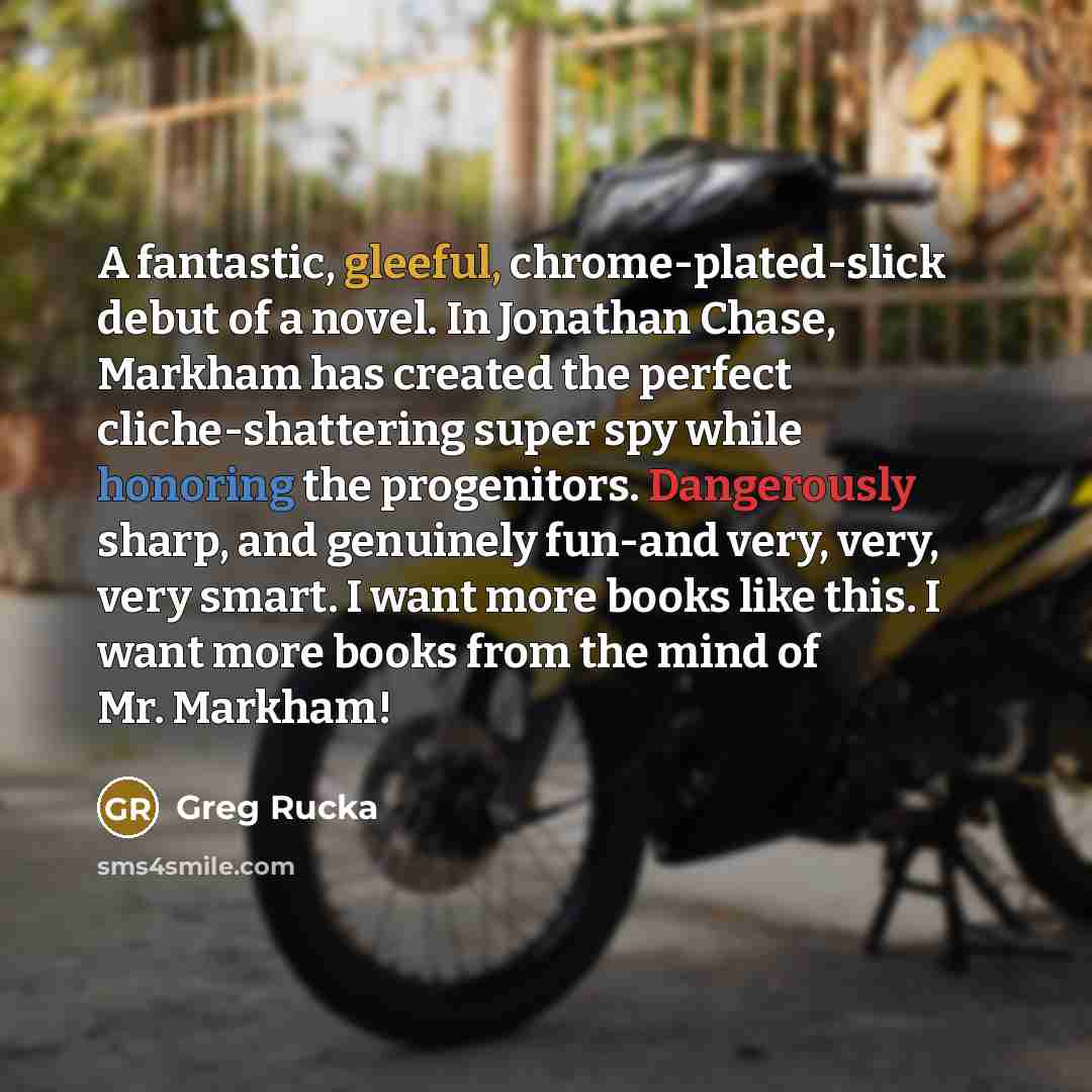 “A fantastic, gleeful, chrome-plated-slick debut of a novel. In Jonathan Chase, Markham has created the perfect cliche-shattering super spy while honoring the progenitors. Dangerously sharp, and genuinely fun-and very, very, very smart. I want more books like this. I want more books from the mind…” quote by Greg Rucka