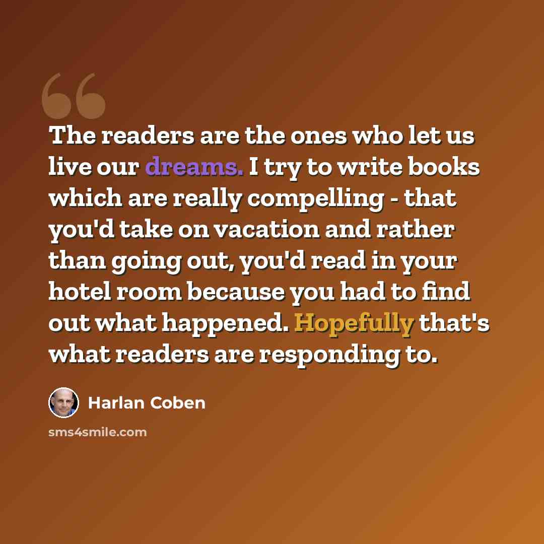 “The readers are the ones who let us live our dreams. I try to write books which are really compelling - that you'd take on vacation and rather than going out, you'd read in your hotel room because you had to find out what happened. Hopefully that's what readers are responding to.” quote by Harlan Coben