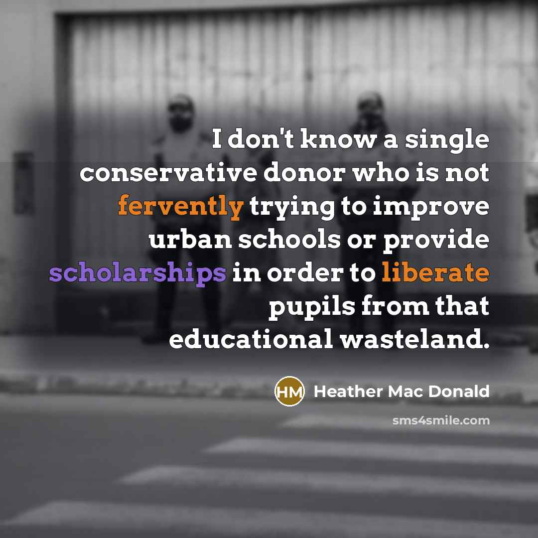 “I don't know a single conservative donor who is not fervently trying to improve urban schools or provide scholarships in order to liberate pupils from that educational wasteland.” quote by Heather Mac Donald