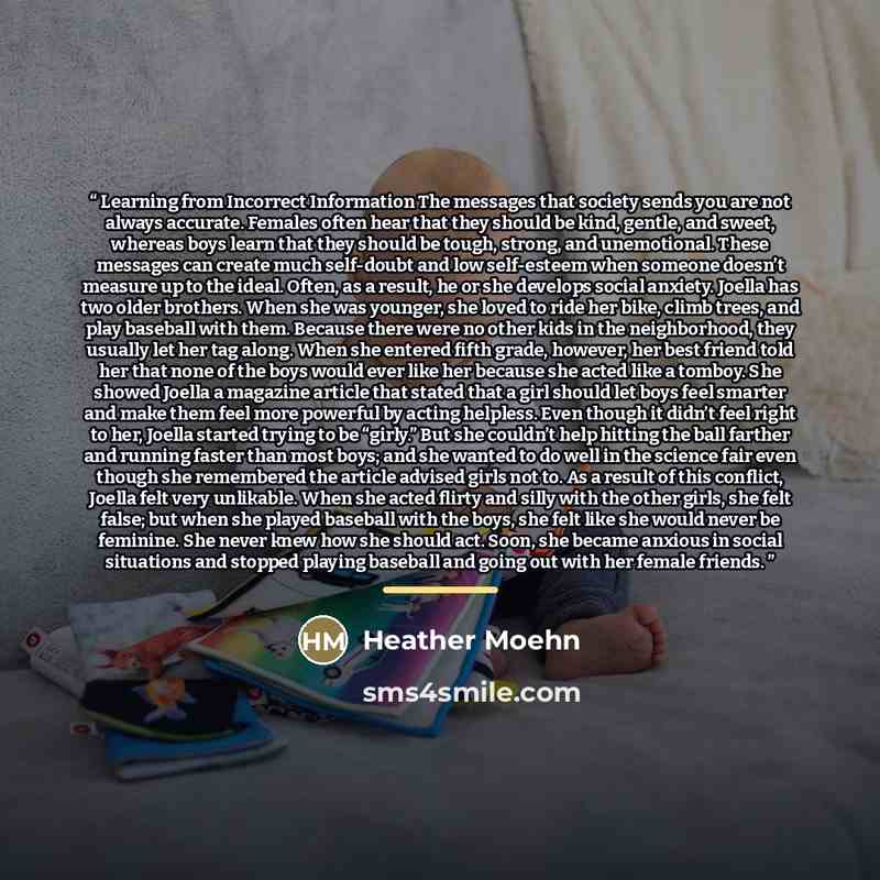 “Learning from Incorrect Information The messages that society sends you are not always accurate. Females often hear that they should be kind, gentle, and sweet, whereas boys learn that they should be tough, strong, and unemotional. These messages can create much self-doubt and low self-esteem when…” quote by Heather Moehn