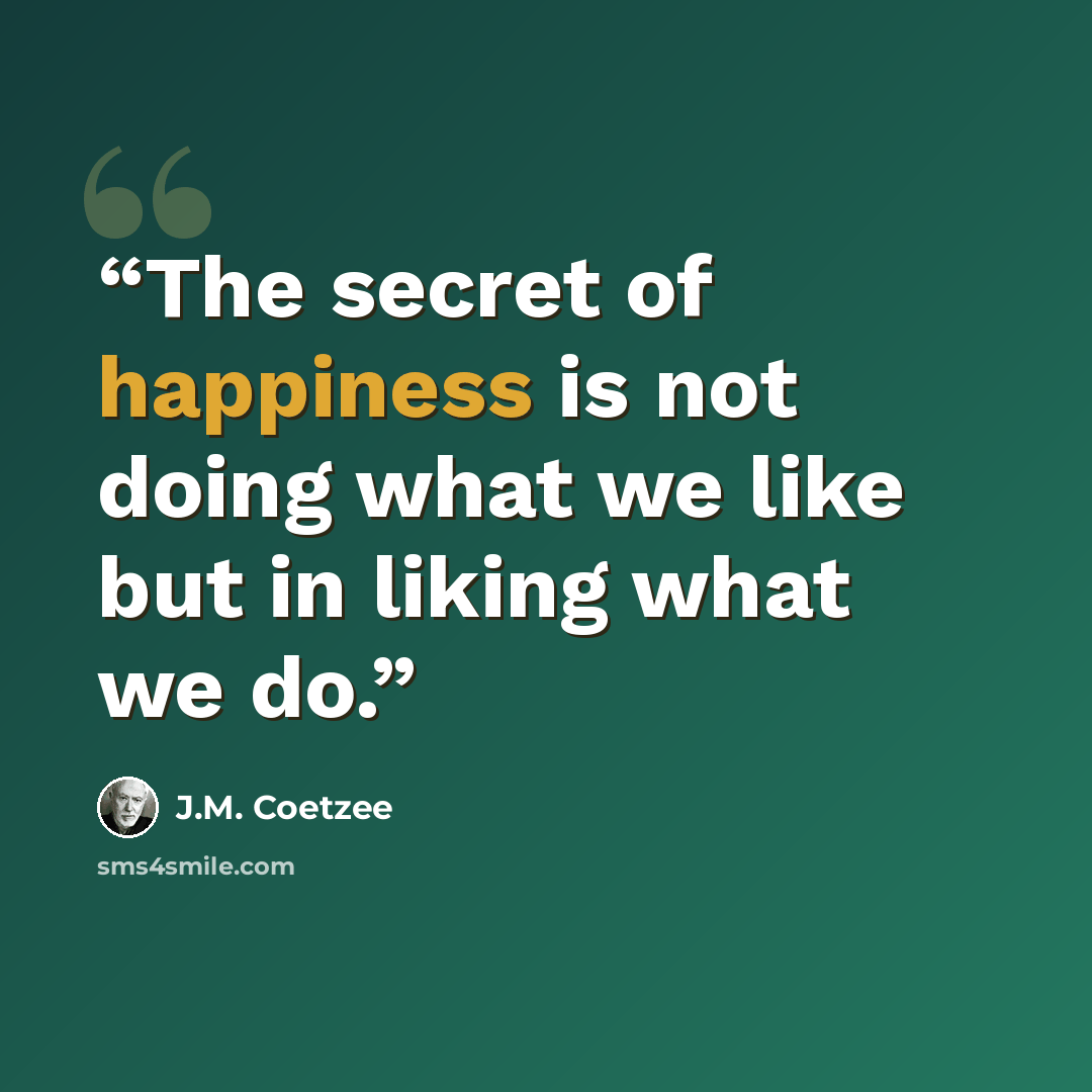 “The secret of happiness is not doing what we like but in liking what we do.” quote by J.M. Coetzee