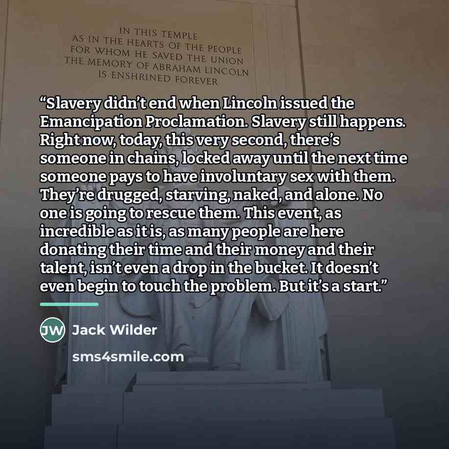 “Slavery didn’t end when Lincoln issued the Emancipation Proclamation. Slavery still happens. Right now, today, this very second, there’s someone in chains, locked away until the next time someone pays to have involuntary sex with them. They’re drugged, starving, naked, and alone. No one is going…” quote by Jack Wilder
