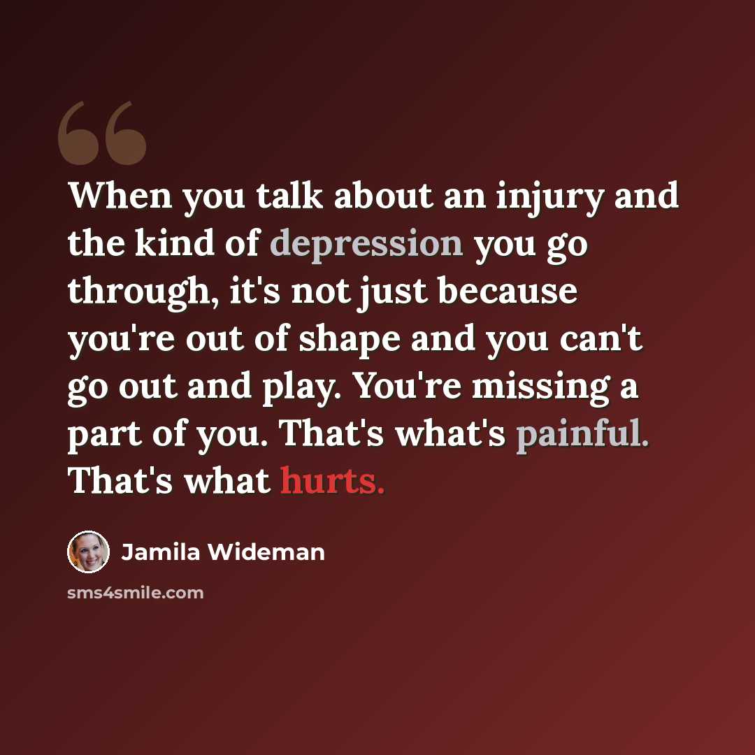 “When you talk about an injury and the kind of depression you go through, it's not just because you're out of shape and you can't go out and play. You're missing a part of you. That's what's painful. That's what hurts.” quote by Jamila Wideman