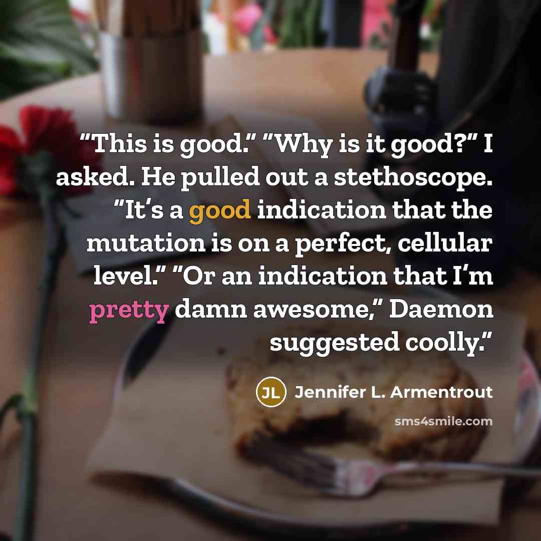 “This is good.” “Why is it good?” I asked. He pulled out a stethoscope. “It’s a good indication that the mutation is on a perfect, cellular level.” “Or an indication that I’m pretty damn awesome,” Daemon suggested coolly.” quote by Jennifer L. Armentrout