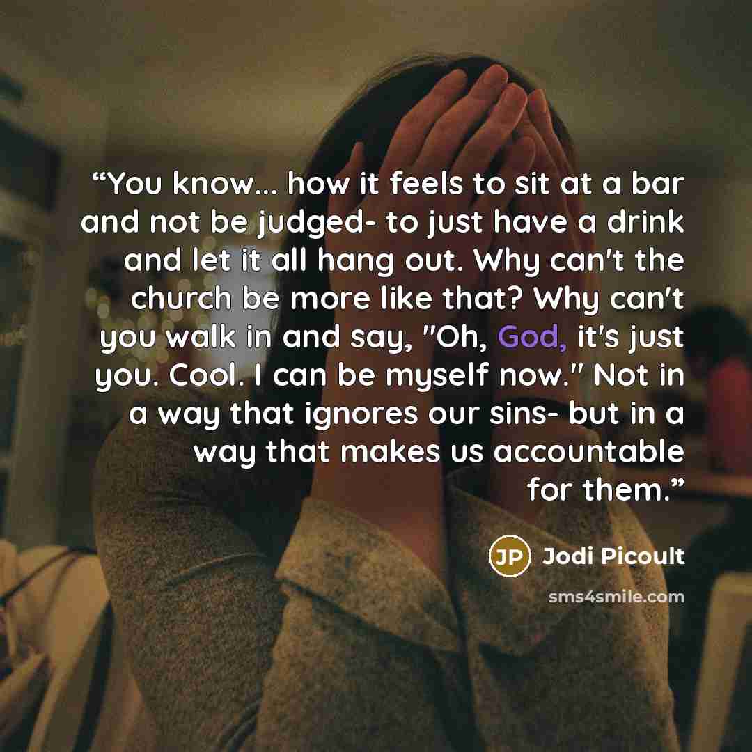 “You know... how it feels to sit at a bar and not be judged- to just have a drink and let it all hang out. Why can't the church be more like that? Why can't you walk in and say, "Oh, God, it's just you. Cool. I can be myself now." Not in a way that ignores our sins- but in a way that makes us…” quote by Jodi Picoult