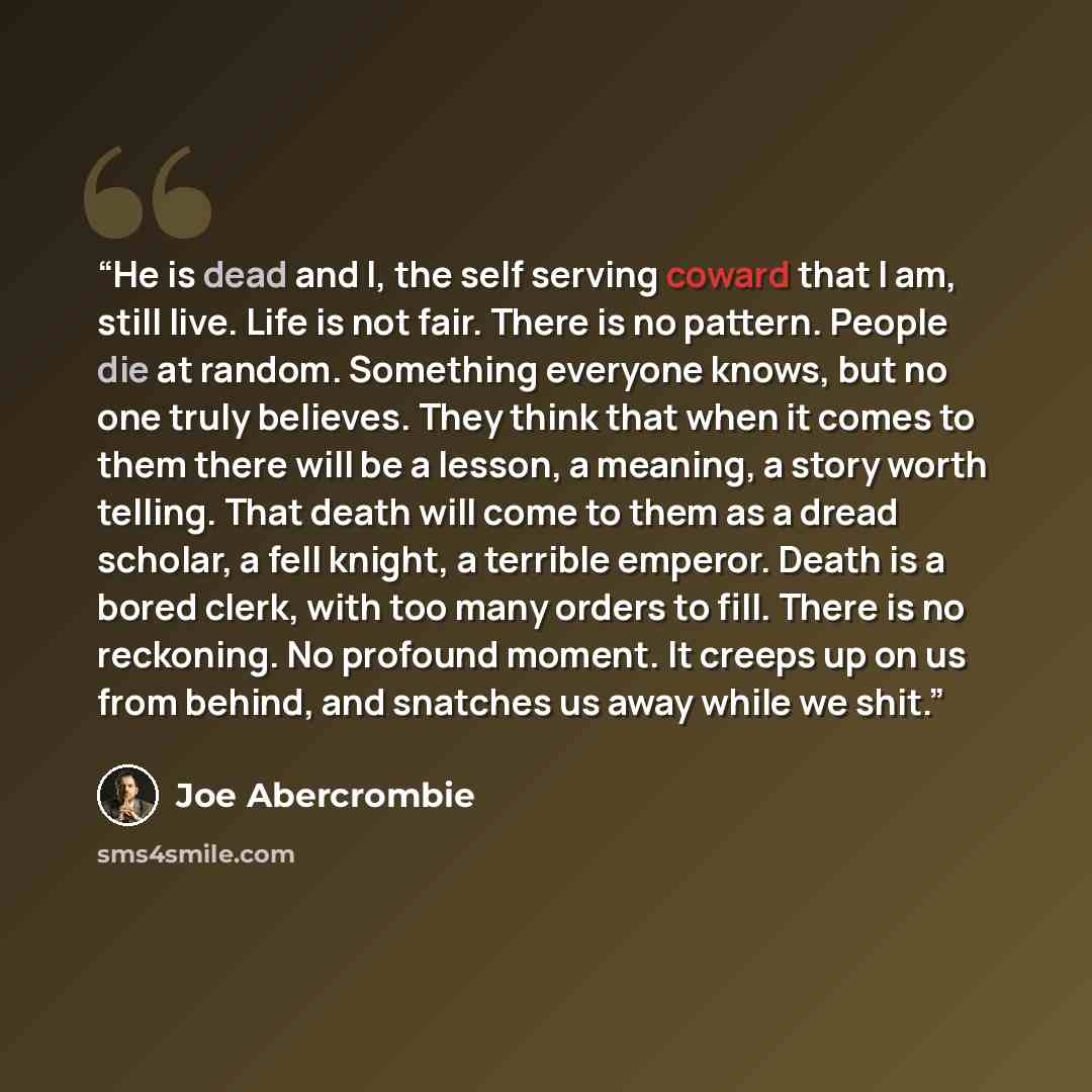 “He is dead and I, the self serving coward that I am, still live. Life is not fair. There is no pattern. People die at random. Something everyone knows, but no one truly believes. They think that when it comes to them there will be a lesson, a meaning, a story worth telling. That death will come to…” quote by Joe Abercrombie