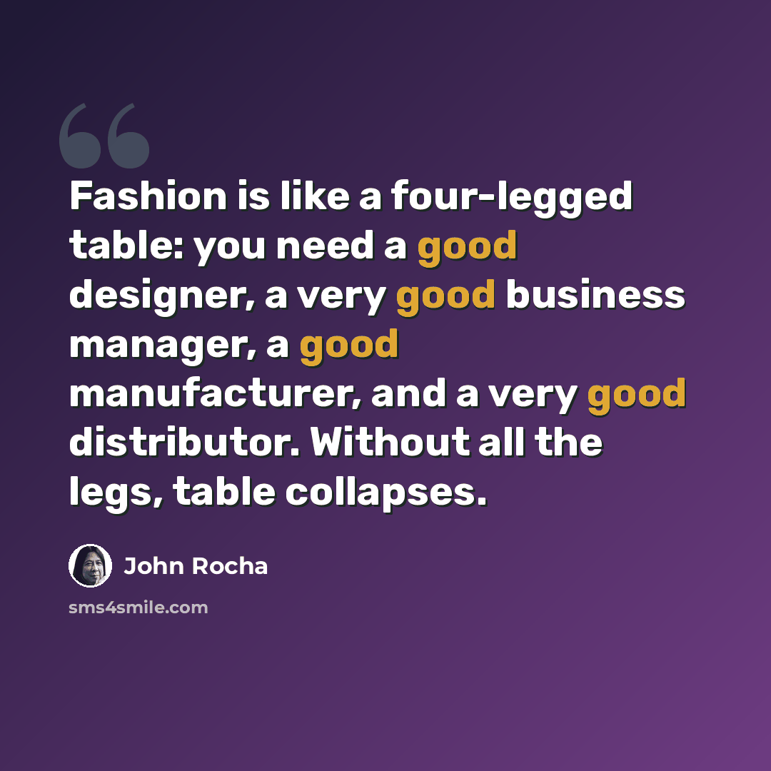 “Fashion is like a four-legged table: you need a good designer, a very good business manager, a good manufacturer, and a very good distributor. Without all the legs, table collapses.” quote by John Rocha