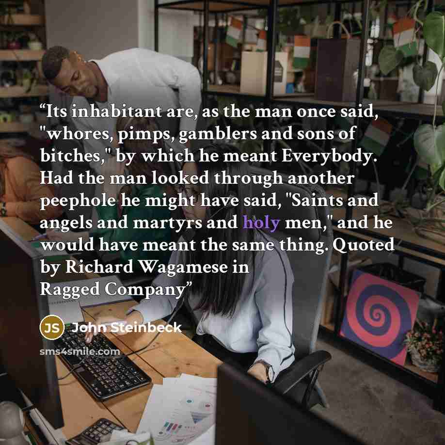 “Its inhabitant are, as the man once said, "whores, pimps, gamblers and sons of bitches," by which he meant Everybody. Had the man looked through another peephole he might have said, "Saints and angels and martyrs and holy men," and he would have meant the same thing. Quoted by Richard Wagamese in…” quote by John Steinbeck