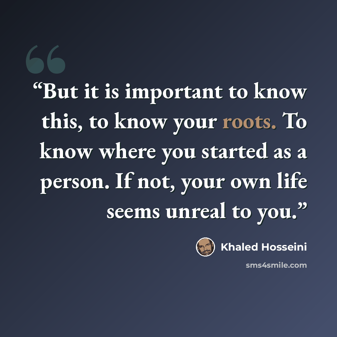 “But it is important to know this, to know your roots. To know where you started as a person. If not, your own life seems unreal to you.” quote by Khaled Hosseini