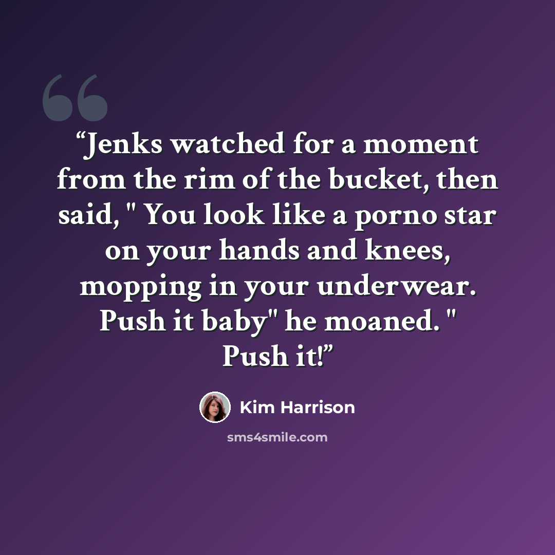 “Jenks watched for a moment from the rim of the bucket, then said, " You look like a porno star on your hands and knees, mopping in your underwear. Push it baby" he moaned. " Push it!” quote by Kim harrison