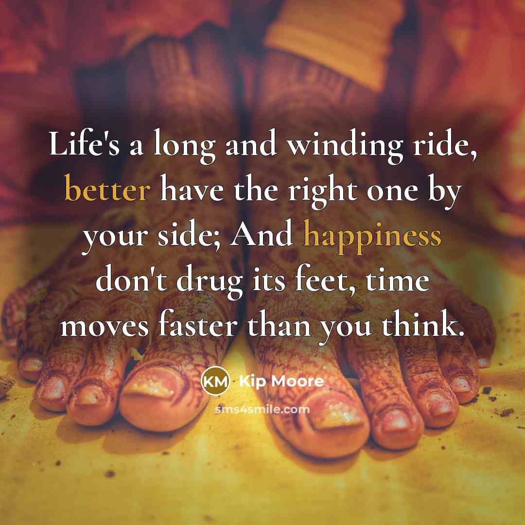 “Life's a long and winding ride, better have the right one by your side; And happiness don't drug its feet, time moves faster than you think.” quote by Kip Moore