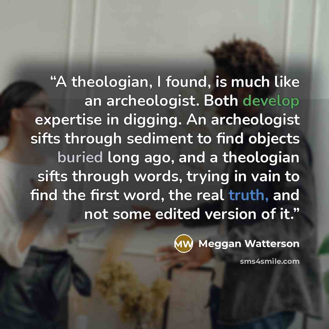 “A theologian, I found, is much like an archeologist. Both develop expertise in digging. An archeologist sifts through sediment to find objects buried long ago, and a theologian sifts through words, trying in vain to find the first word, the real truth, and not some edited version of it.” quote by Meggan Watterson